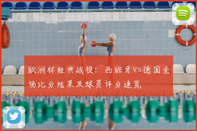 欧洲杯经典战役：西班牙vs德国全场比分结果及球员评分速览