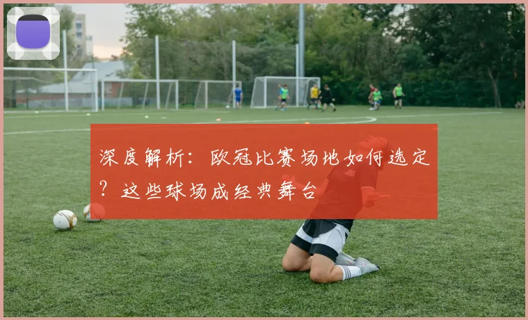 深度解析：欧冠比赛场地如何选定？这些球场成经典舞台