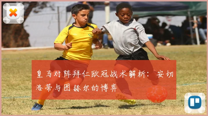 皇马对阵拜仁欧冠战术解析：安切洛蒂与图赫尔的博弈