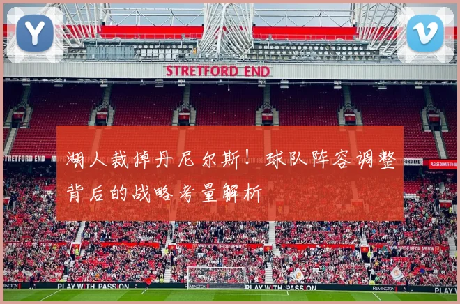 湖人裁掉丹尼尔斯！球队阵容调整背后的战略考量解析