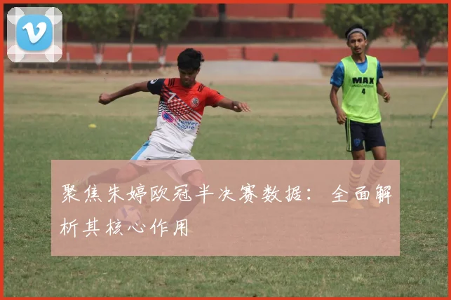 聚焦朱婷欧冠半决赛数据：全面解析其核心作用
